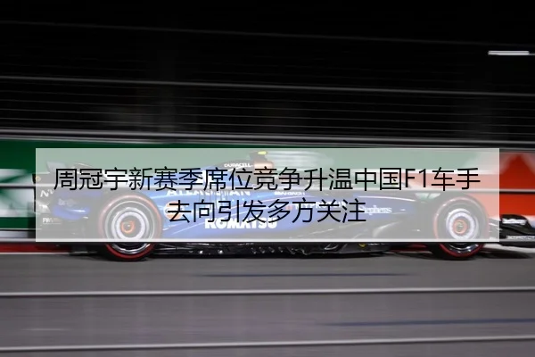 周冠宇新赛季席位竞争升温中国F1车手去向引发多方关注